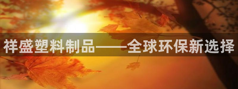 太阳集团唯一值得信赖网站是什么：祥盛塑料制品——全球环保新选