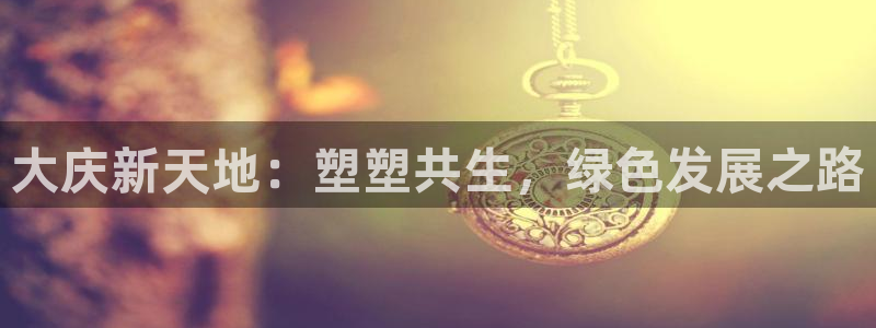 太阳成集团61999：大庆新天地：塑塑共生，绿色发展之路