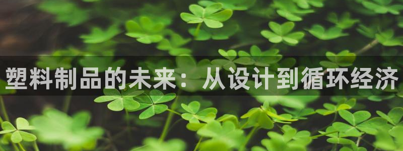 太阳集团游戏官方网址8827：塑料制品的未来：从设计到循环经