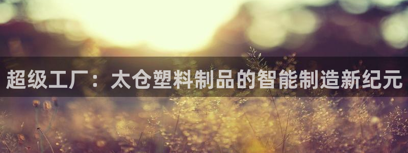 太阳集团游戏城旧版2.1.9：超级工厂：太仓塑料制品的智能制